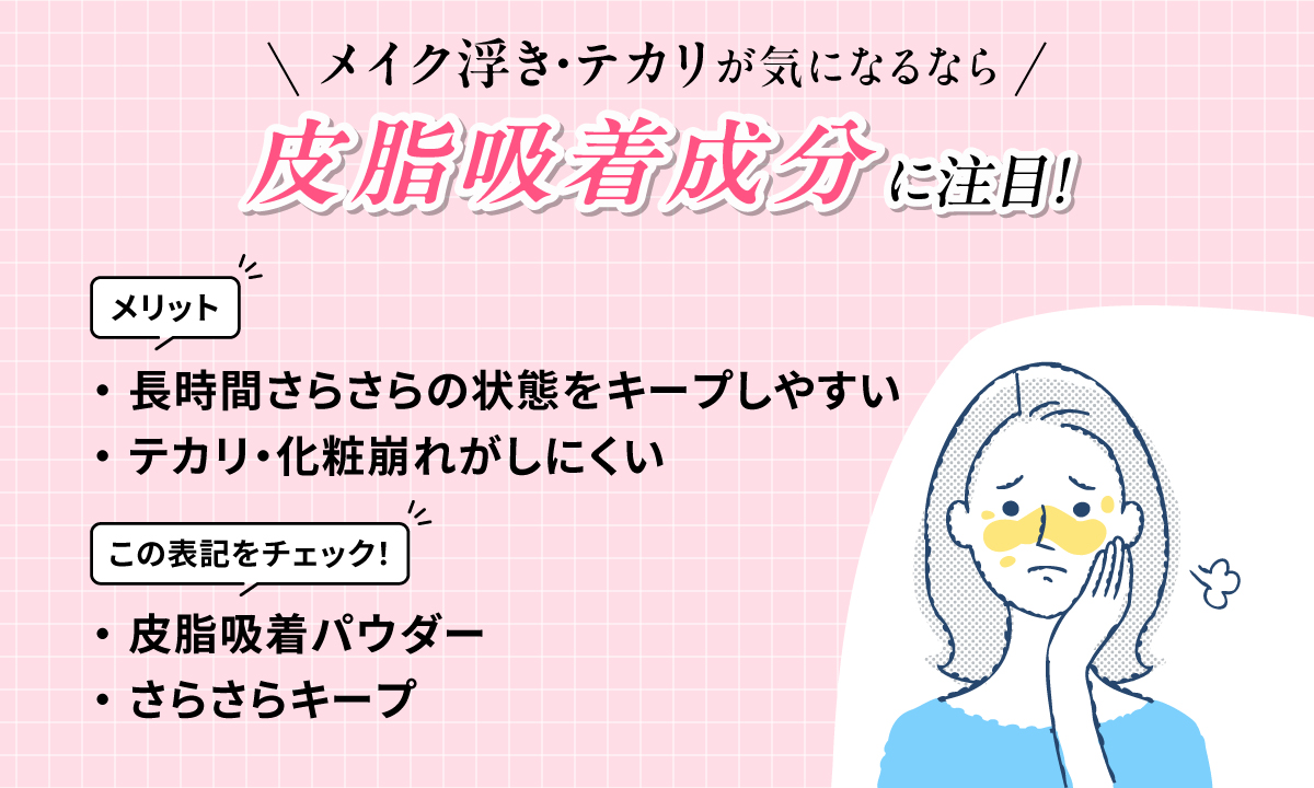 メイク浮き・テカリが気になるなら皮脂吸着成分に注目！長時間さらさらの状態をキープしやすくテカリ・化粧崩れがしにくいのがメリットです。皮脂吸着パウダーやさらさらキープという表記をチェック！