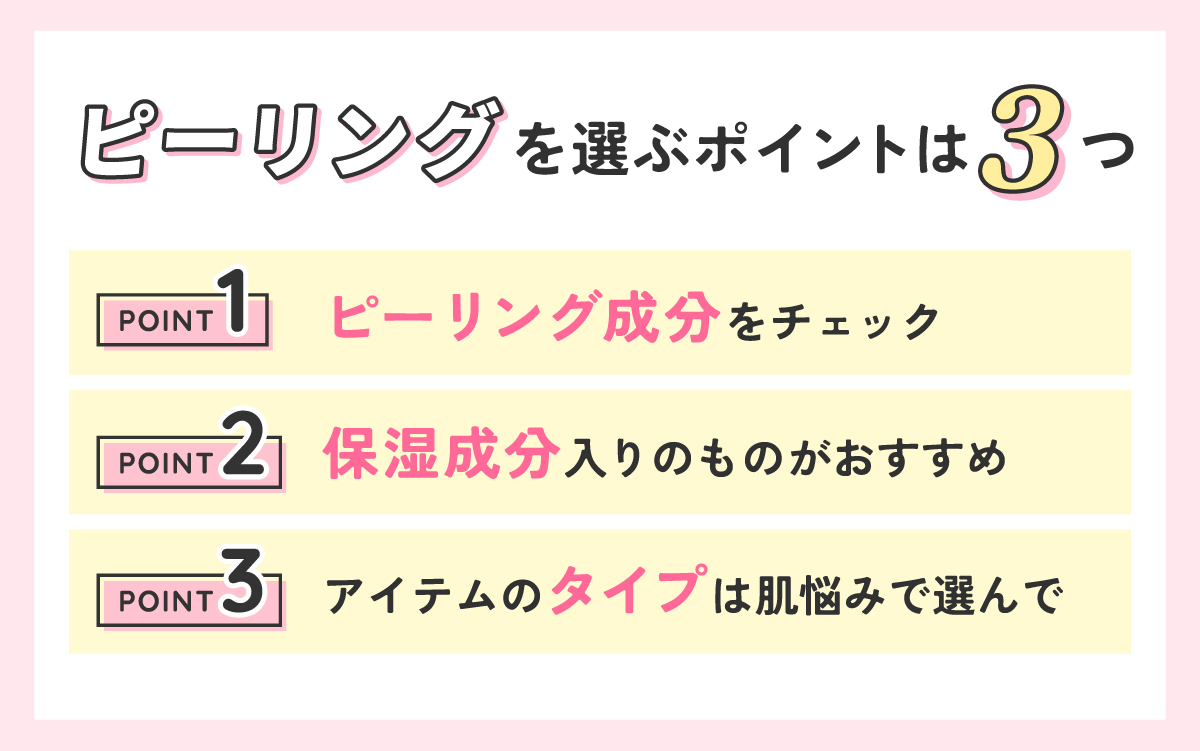 ピーリングを選ぶポイントは3つ。1つめはピーリング成分をチェックすること、2つめは保湿成分入りのものがおすすめ、3つめは肌悩みでアイテムのタイプを選ぶ。