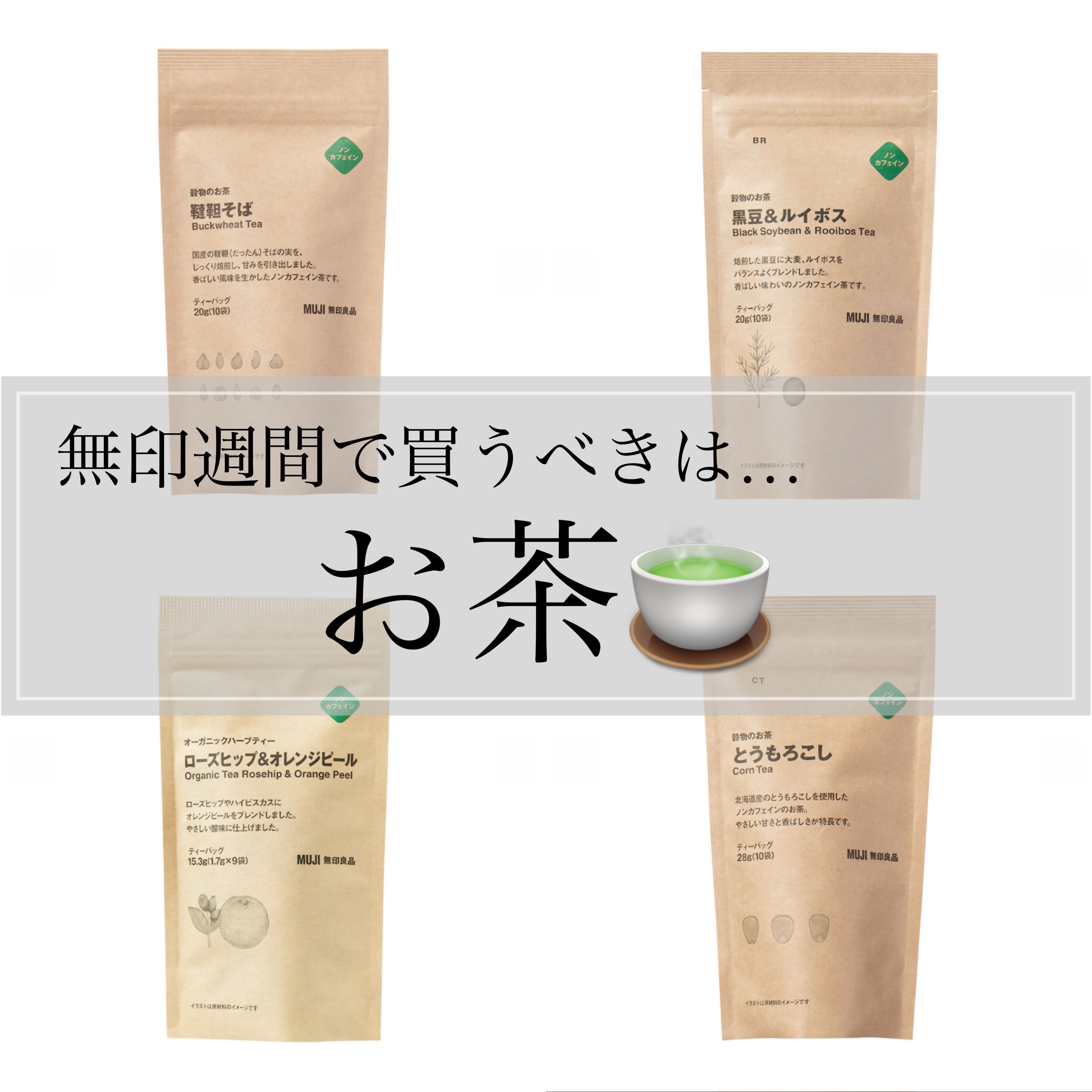 ＼ 無印週間ラストスパート！ ／

◎そば茶
◎黒豆茶
◎とうもろこし茶
◎ルイボスティー


もしあったらハトムギ茶も！
(人気すぎて欠品してるのかしら🥹)

無印週間で買ってほしいのは
このお茶たち〜！！❤️‍🔥

どれもノンカフェ