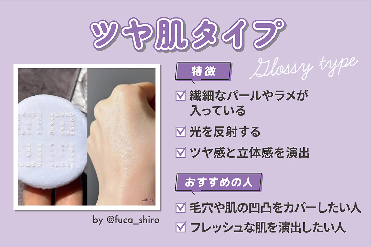 ツヤ肌タイプは繊細なパールやラメが入っていて光を反射しツヤ感と立体感を演出するのが特徴です。毛穴や肌の凹凸をカバーしたい人やフレッシュな肌を演出したい人におすすめ。