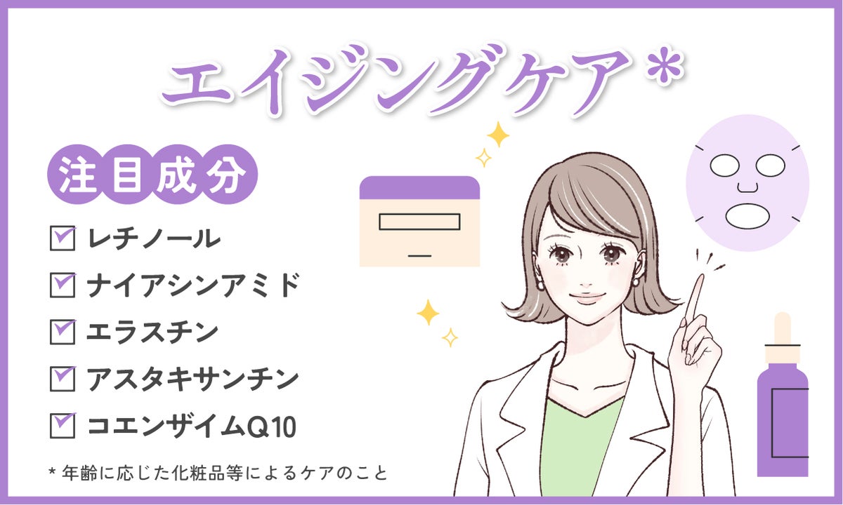 エイジングケア*するなら、レチノール、ナイアシンアミド、エラスチン、アスタキサンチン、コエンザイムQ10などの成分が配合されているかチェック！*年齢に応じた化粧品等によるケアのこと