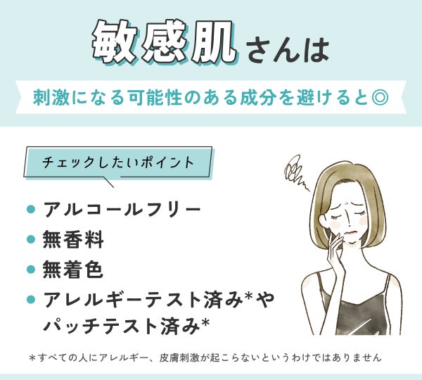 敏感肌さんは刺激になる可能性のある成分を避けると◎アルコールフリー・無香料・無着色・アレルギーテスト済み*やパッチテスト済み*かをチェックしよう。*すべての人にアレルギー、皮膚刺激が起こらないというわけではありません