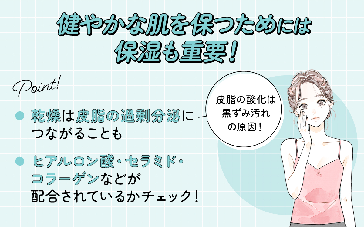 健やかな肌を保つためには保湿も重要！乾燥は皮脂の過剰分泌につながることもあり皮脂の酸化は黒ずみ汚れの原因になります。ヒアルロン酸・セラミド・コラーゲンなどが配合されているかチェック！