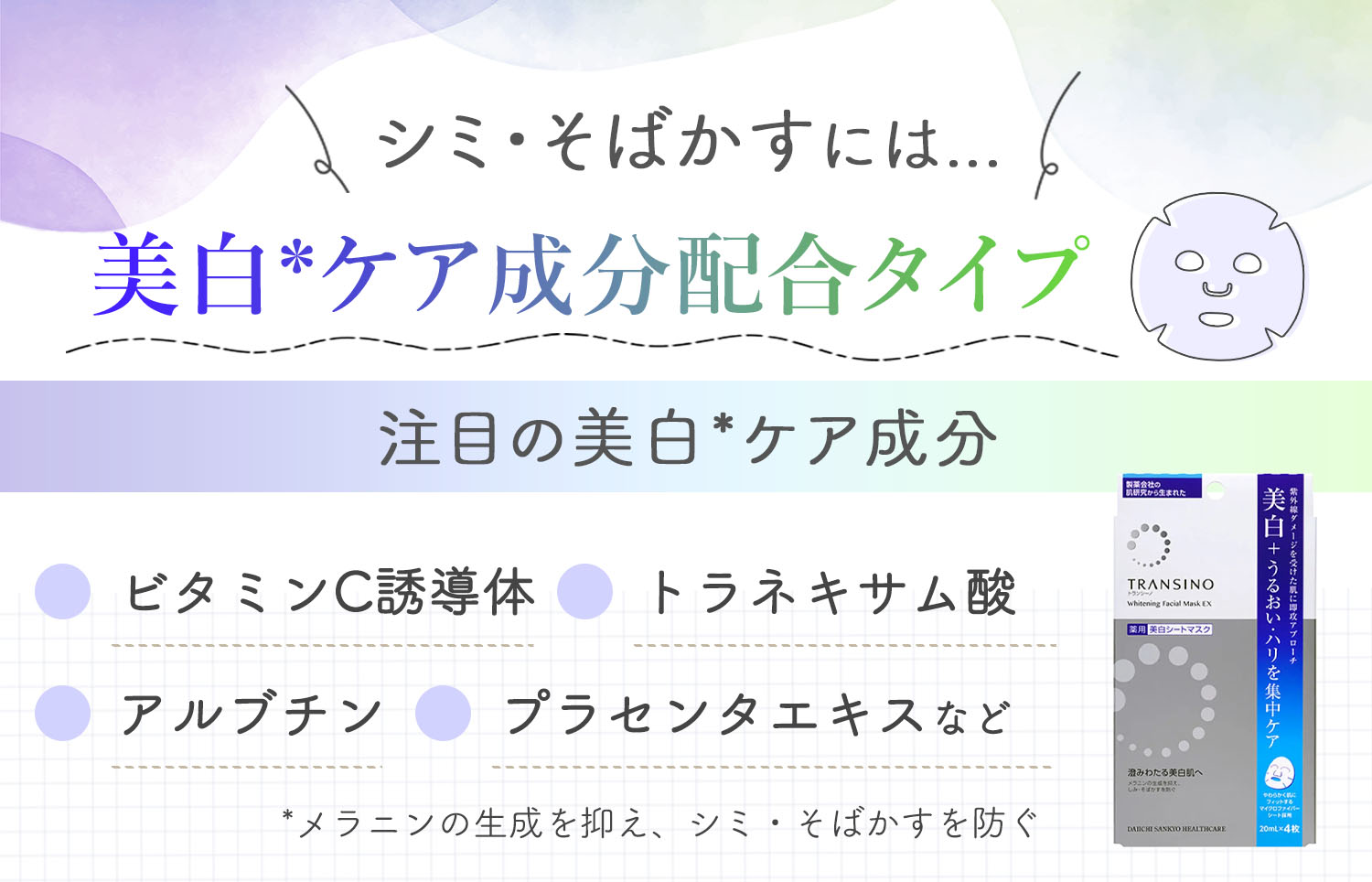シミ・そばかすには美白*ケア成分配合タイプ。ビタミンC誘導体・トラネキサム酸・アルブチン・プラセンタエキスなどの美白*ケア成分に注目。*メラニンの生成を抑え、シミ・そばかすを防ぐ