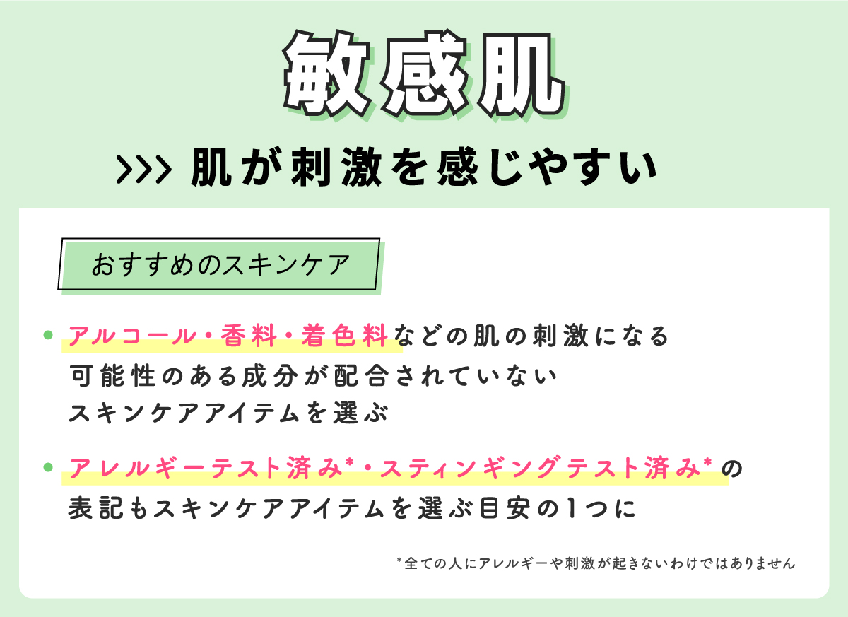 敏感肌は肌が刺激を感じやすいのでアルコール・香料・着色料などの肌の刺激になる可能性のある成分が配合されていないスキンケアアイテムを選ぶ。アレルギーテスト済み*・スティンギングテスト済み*の表記もスキンケアアイテムを選ぶ目安の1つに。*全ての人にアレルギーや刺激が起きないわけではありません