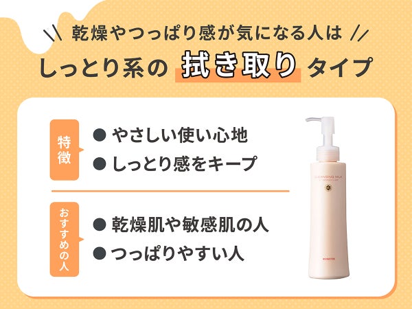 乾燥やつっぱり感が気になる人は、しっとり系の拭き取りタイプ。特徴はやさしい使い心地でしっとり感をキープ。おすすめの人は、乾燥肌や敏感肌の人やつっぱりやすい人。