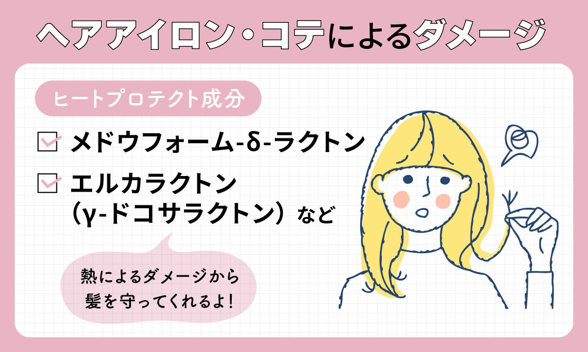ヘアアイロン・コテによるダメージには熱によるダメージから髪を守ってくれるメドウフォーム-δ-ラクトン、エルカラクトン(γ-ドコサラクトン)などのヒートプロテクト成分がおすすめ。