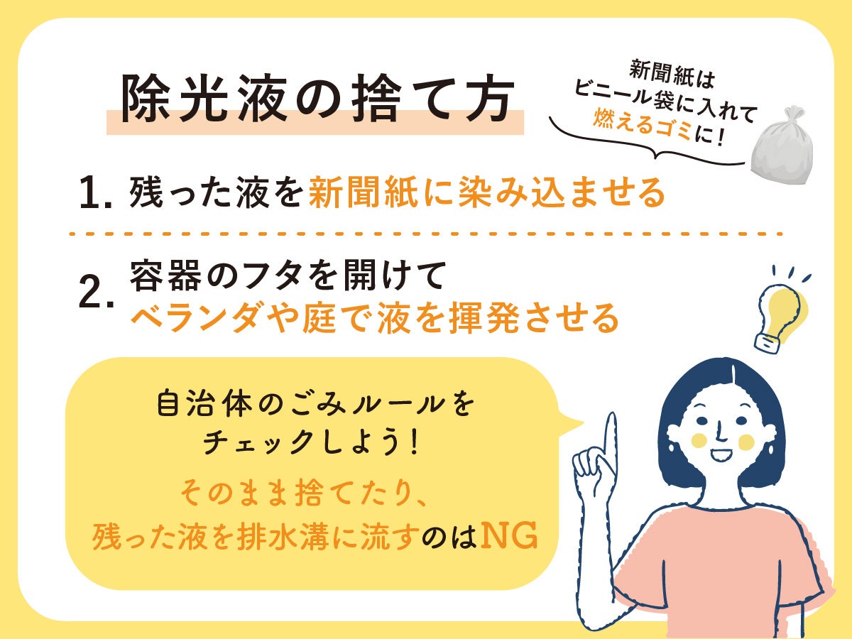 除光液の捨て方 １　残った液を新聞紙に染み込ませる新聞紙はビニール袋に入れて燃えるゴミに！  ２　容器のフタを開けてベランダや庭で液を揮発させる 自治体のごみルールをチェックしよう!そのまま捨てたり残った液を排水溝に流すのはNG