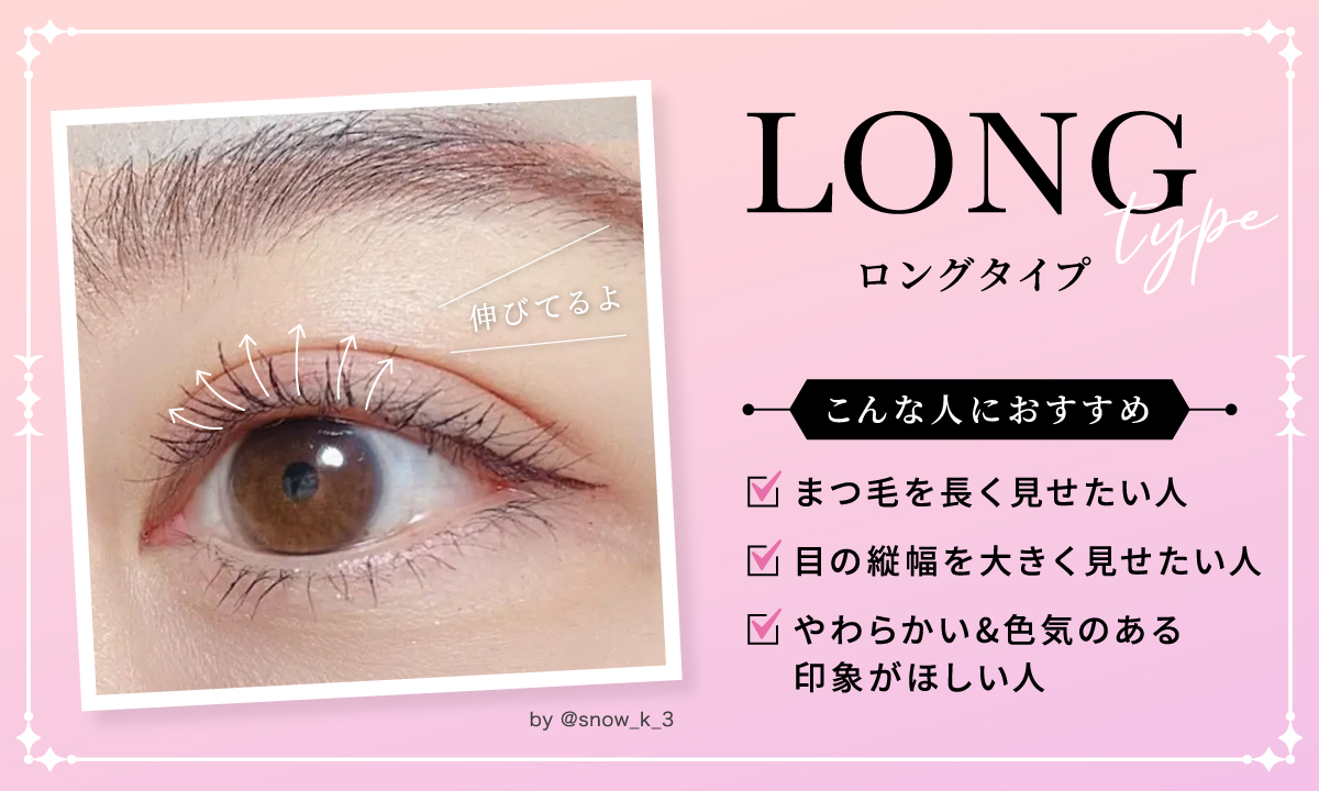 まつ毛を長く見せたい人・目の縦幅を大きく見せたい人・やわらかく色気のある印象がほしい人はロングタイプがおすすめ。