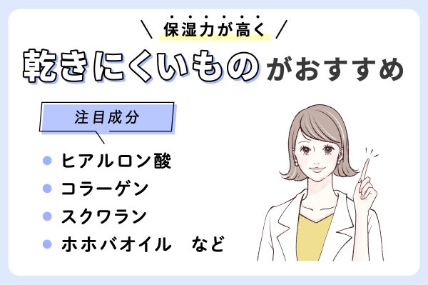 保湿力が高く乾きにくいものがおすすめ。注目成分ヒアルロン酸・コラーゲン・スクワラン・ホホバオイルなどです。