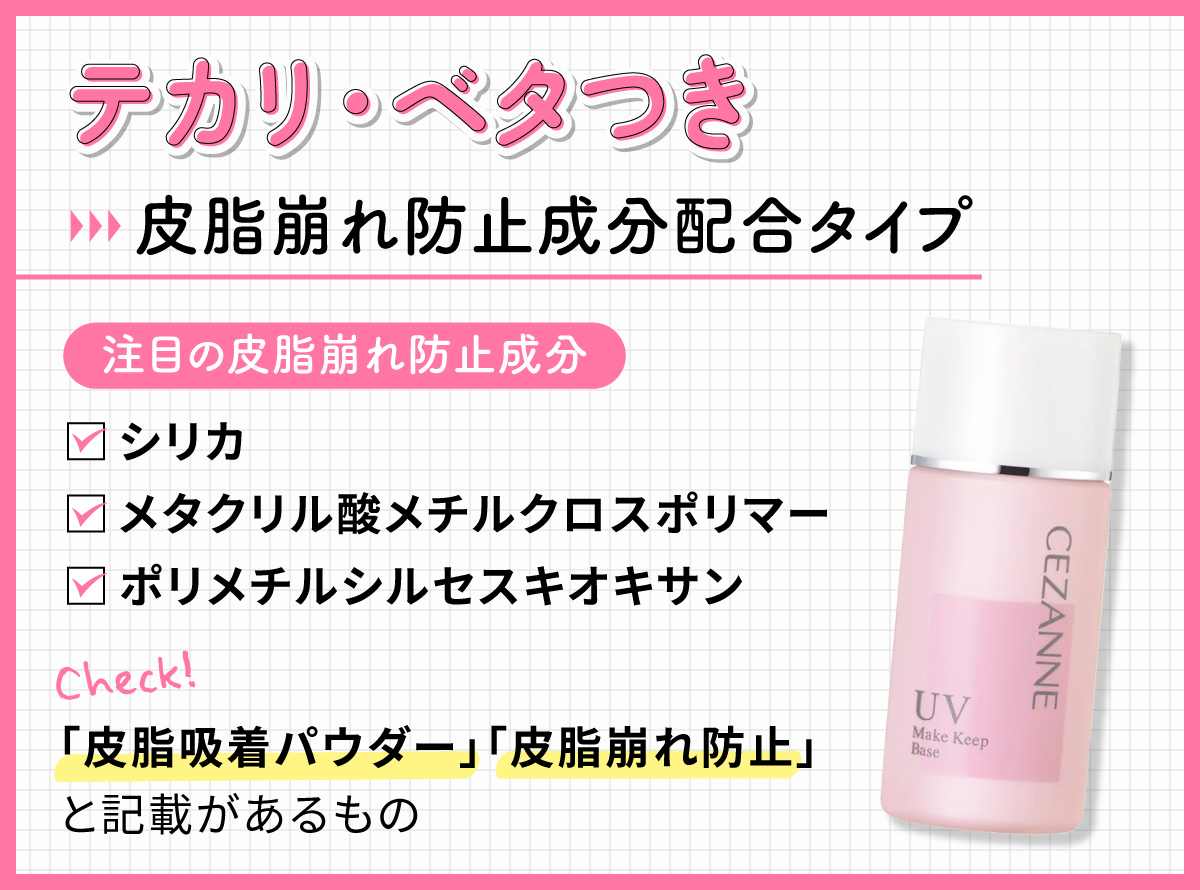 テカリ・ベタつきには皮脂崩れ防止成分配合タイプ。注目の皮脂崩れ防止成分 はシリカ・メタクリル酸メチルクロスポリマー・ポリメチルシルセスキオキサン。「皮脂吸着パウダー」「皮脂崩れ防止」と記載があるものもチェック。