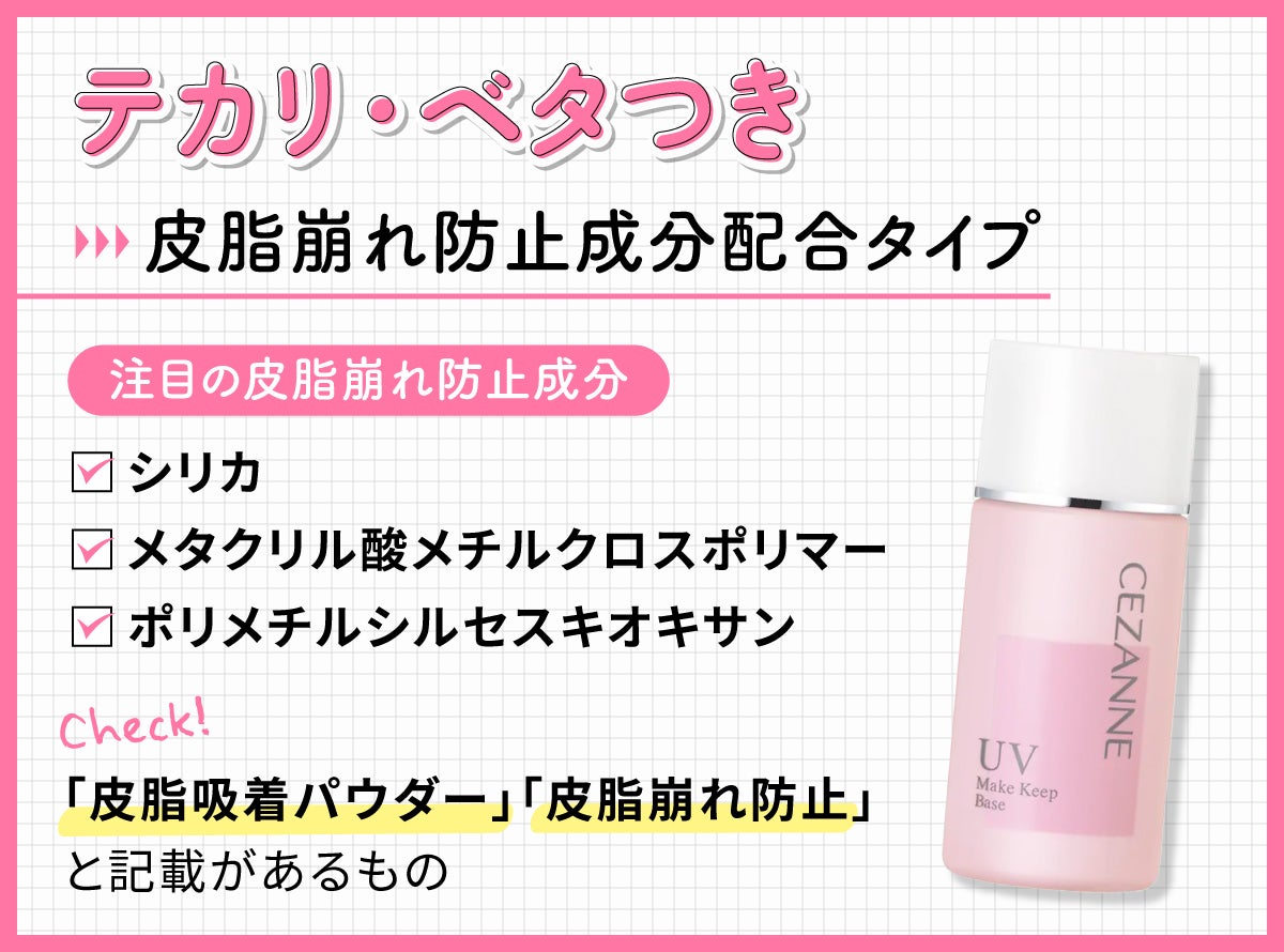 テカリ・ベタつきには皮脂崩れ防止成分配合タイプ。注目の皮脂崩れ防止成分 はシリカ・メタクリル酸メチルクロスポリマー・ポリメチルシルセスキオキサン。「皮脂吸着パウダー」「皮脂崩れ防止」と記載があるものもチェック。