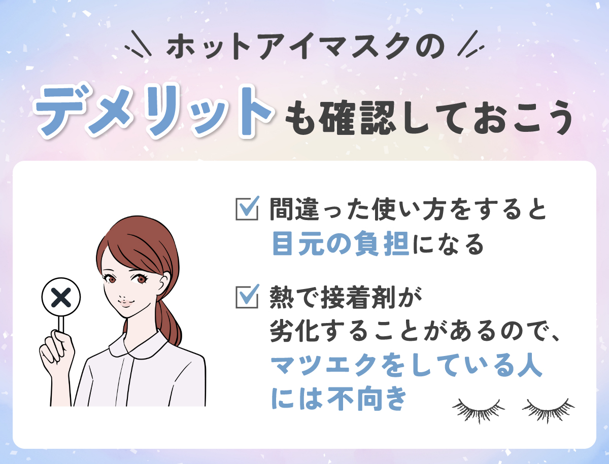 ホットアイマスクのデメリットも確認しておこう。間違った使い方をすると目元の負担になる。熱で接着剤が劣化することがあるので、マツエクをしている人には不向き。