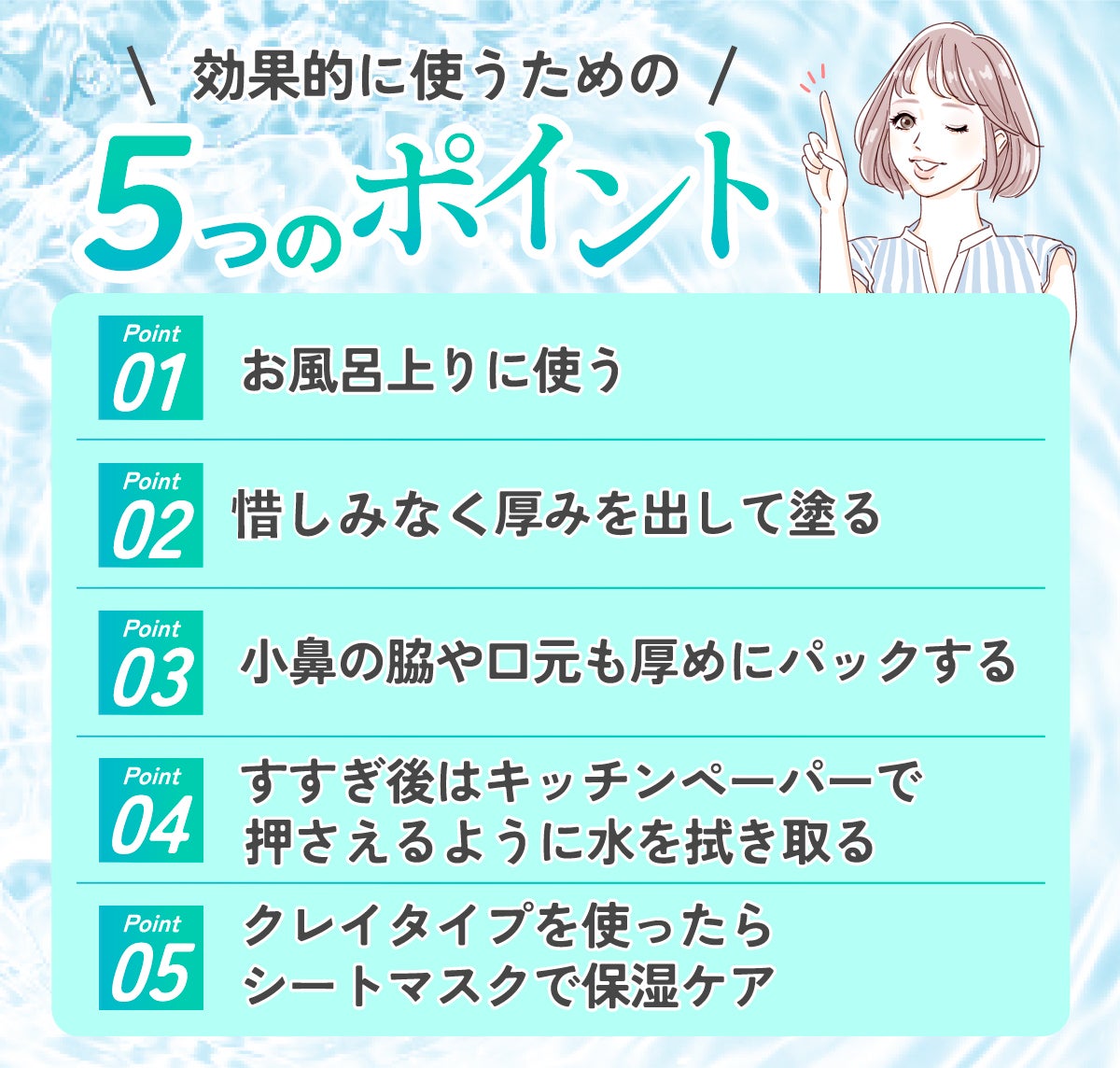 効果的に使うための5つのポイント。お風呂上りに使う。惜しみなく厚みを出して塗る。小鼻の脇や口元も厚めにパックする。すすぎ後はキッチンペーパーで押さえるように水を拭き取る。クレイタイプを使ったらシートマスクで保湿ケア。