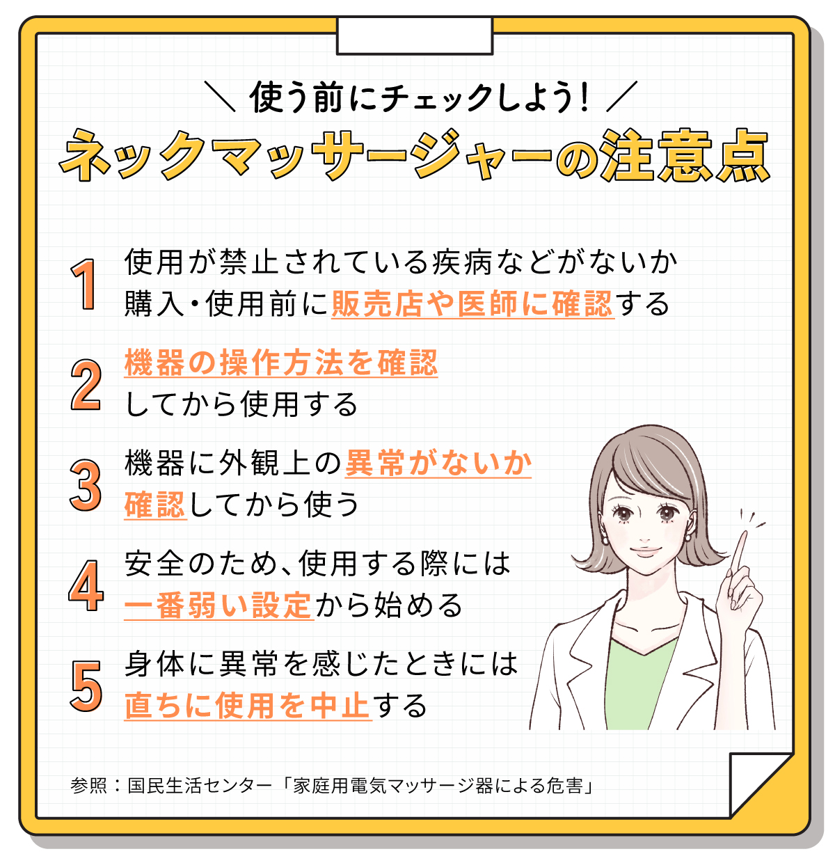 使う前にチェックしよう！ネックマッサージャーの注意点。使用が禁止されている疾病などがないか購入・使用前に販売店や医師に確認する。機器の操作方法を確認してから使用する。機器に外観上の異常がないか確認してから使う。安全のため、使用する際には一番弱い設定から始める。身体に異常を感じたときには直ちに使用を中止する。