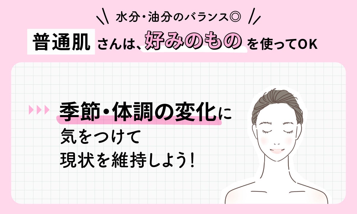 水分・油分のバランスがよい普通肌さんは、好みのものを使ってOK。季節・体調の変化に気をつけて現状を維持しよう！