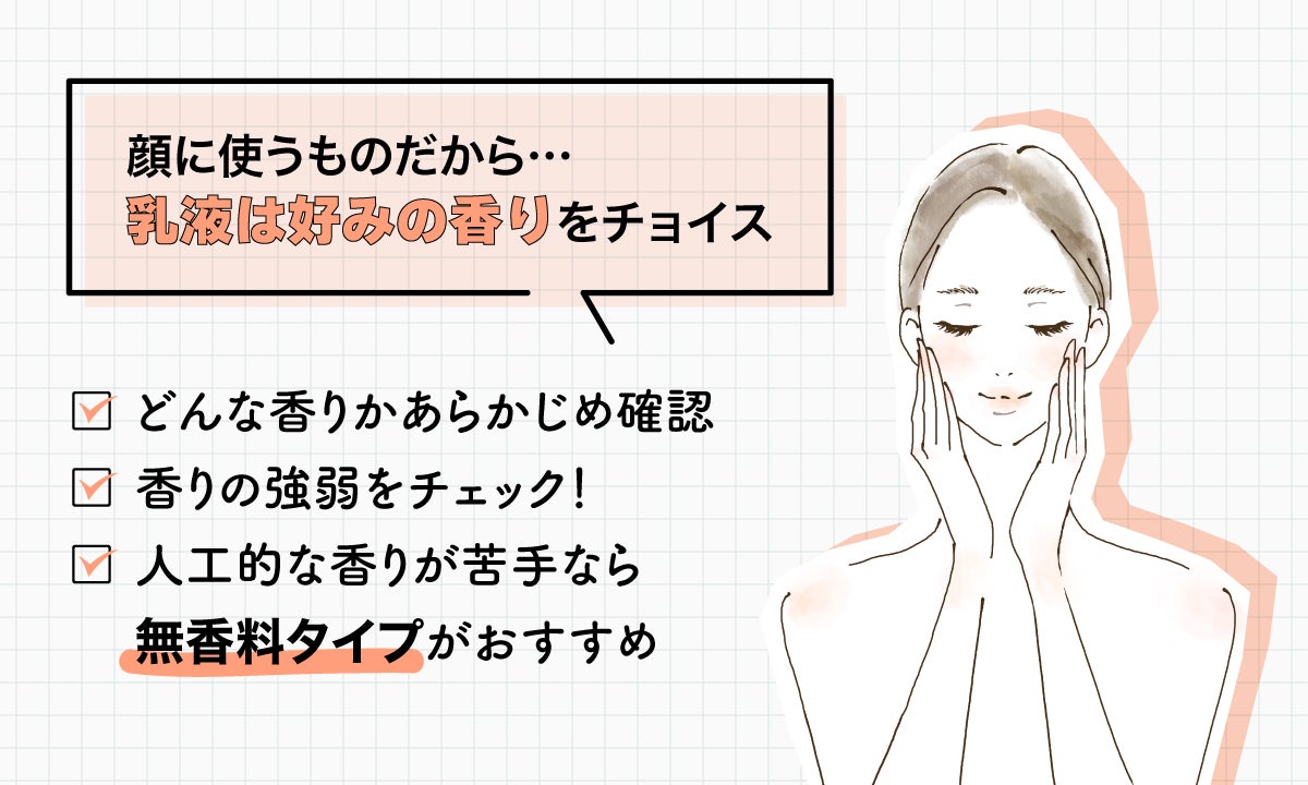 顔に使うものだから、乳液は好みの香りをチョイス。どんな香りかあらかじめ確認し、香りの強弱をチェック！人工的な香りが苦手なら無香料タイプがおすすめ。