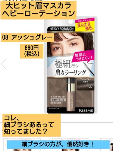 絶対地肌に付けたくない方！
細ブラシが大正解です！
…ヘビーローテーションに細ブラシなんてあったのね！
✼••┈┈••✼••┈┈••✼••┈┈••✼••┈┈••✼
ヘビーローテーション 
カラーリングアイブロウ マイクロ
08 アッシュグレー
価格：880円(税込)
✼••┈┈••✼••┈┈••✼••┈┈••✼••┈┈••✼

これ、長らくベストセラーの眉マスカラです。
よく見掛けるのはモサモサの太ブラシの方が有名ですが、実はもっと小回り効いたミニ細ブラシもあるの、ご存知ですか？(私、知らなかったわ！笑)

コレ、ブラシは最高！
デジャヴの眉マスカラでも毛が短くて柔らかいから、たまに地肌に付けてしまう不器用な私ですが、ブラシが固くて、適度にブラシの毛の長さもあるから、眉毛とかしやすくて地肌に付かないの！マジでブラシ優勝！
…なんで一部カラーのみで、全色販売してないのかが不思議で仕方ない！
ミニブラシの方が、俄然売れ行き良いと思うのに。。

『暗髪さんには、08 アッシュグレーが最適！』ってLIPSでも有名だから信じて買ってみたのですが…色味は失敗しました。
私のヘアカラーが毛先ダークブラウン、全くリタッチしてないのでそのまま根元に向かって自然グラデで根元はパンダの黒髪なのですが。

敢えて眉に暗めの眉マスカラを付けて目力が強くなる訳でもなく、黒髪でも馴染む垢抜け眉マスカラってわけでもなく…なんか、付けると逆にのっぺり芋っぽくダサ見えメイクで残念な仕上がりになってしまいました。
希望としては、もう少しアッシュっぽい色味かツヤ感が加わってくれてると良かったです。

でもブラシは非常にめちゃくちゃ優秀なので。。。
眉マスカラではございますが……

私は『下まつ毛用のマスカラ』として使用してます！笑

歯間ブラシのようなサイズ感で、固めブラシでめちゃくちゃ塗りやすい！！
の画像 その0