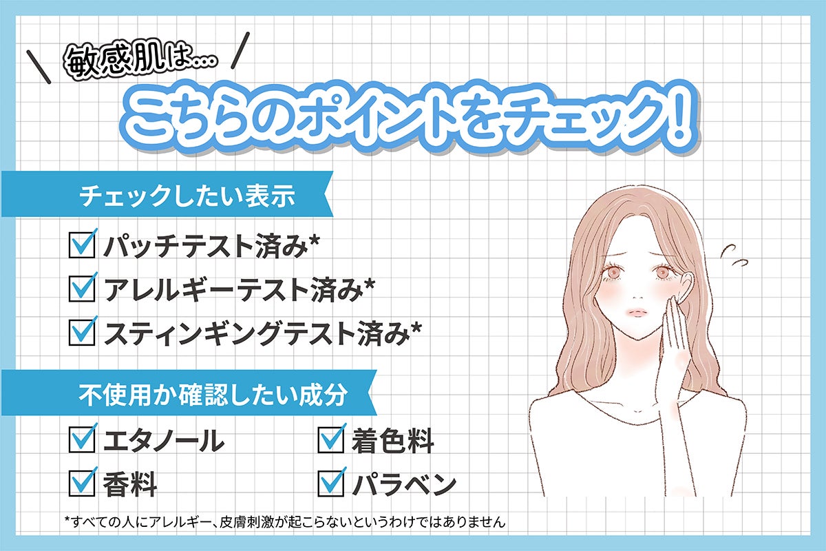 乾燥肌は、こちらのポイントをチェック! チェックしたい表示はパッチテスト済み*・アレルギーテスト済み*・スティンギングテスト済み*。不使用か確認したい成分はエタノール・着色料・香料・パラベン。*すべての人にアレルギー、皮膚刺激が起こらないというわけではありません