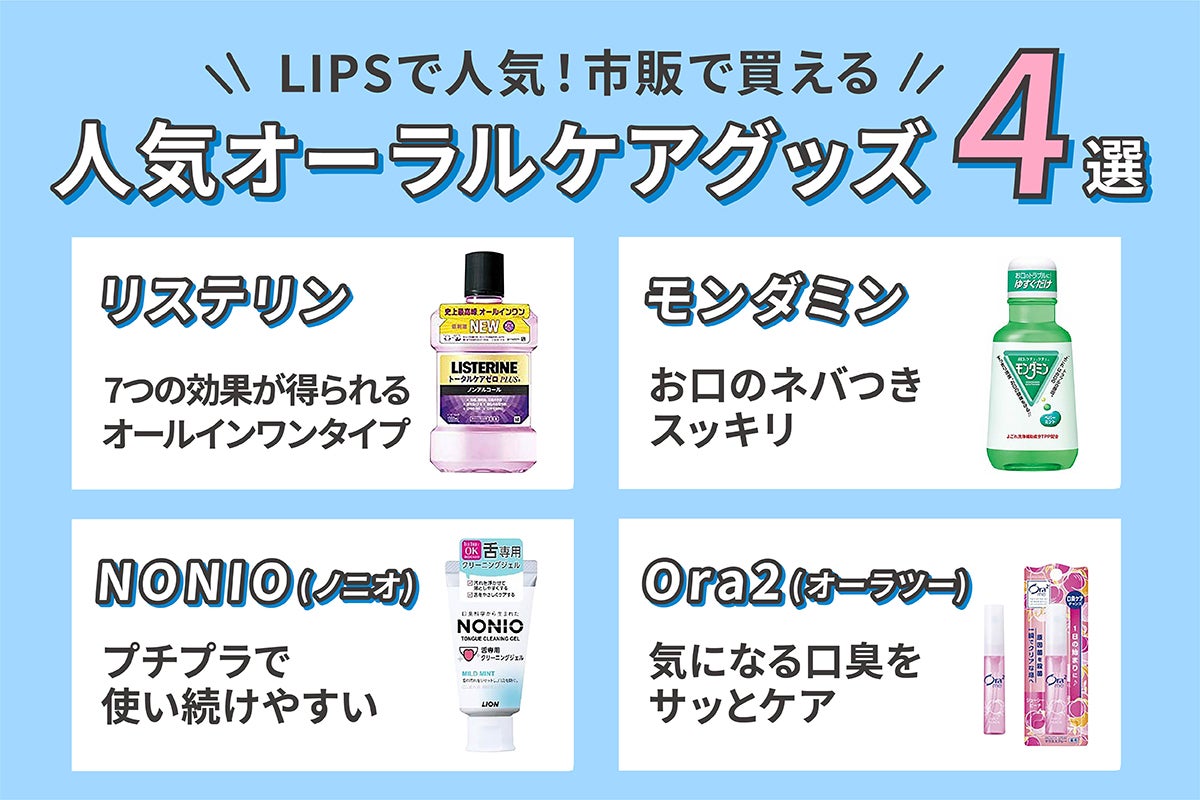 LIPSで人気のオーラルケアグッズは、オールインワンタイプのリステリン。お口のネバつきがすっきりするモンダミン。プチプラで続けやすいNONIO(ノニオ)。気になる口臭をケアできるOra2(オーラツー)の4つです。