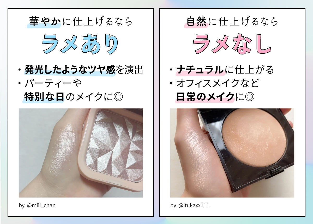 華やかに仕上げるならラメあり。発光したようなツヤ感を演出しパーティーや特別な日のメイクに◎。 自然に仕上げるならラメなし。ナチュラルに仕上がるのでオフィスメイクなど日常のメイクに◎。