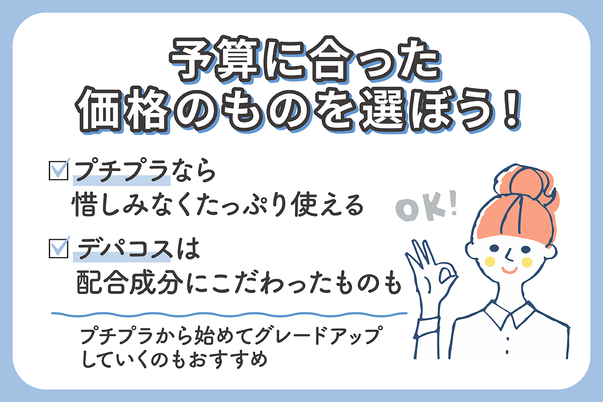 予算に合った価格のものを選ぼう！プチプラなら惜しみなくたっぷり使えるのがメリット 。デパコスは配合成分にこだわったものもが豊富。