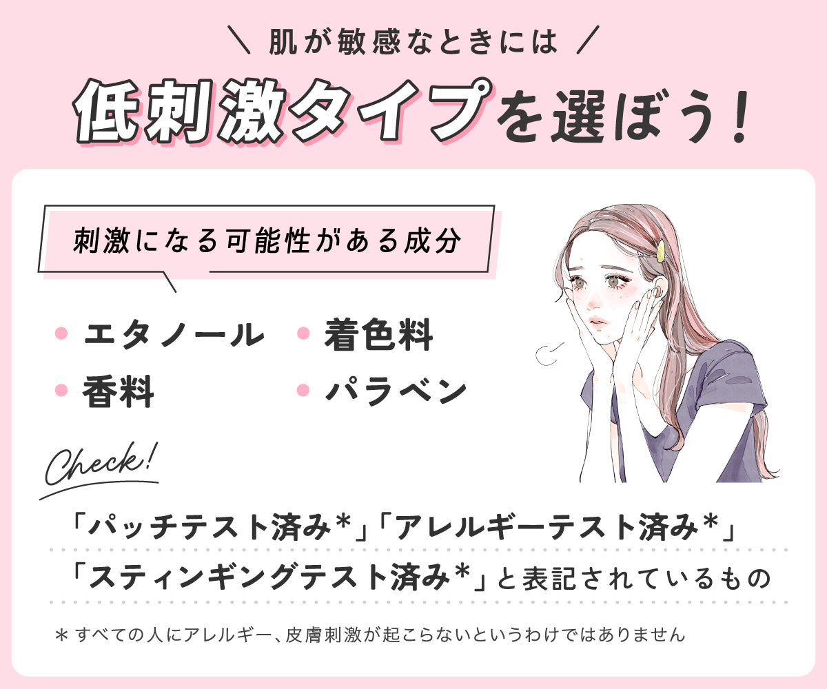 肌が敏感なときには低刺激タイプを選ぼう!エタノール・着色料・香料・パラベンなどの刺激になる可能性がある成分をチェック!「パッチテスト済み*」「アレルギーテスト済み*」「スティンギングテスト済み*」と表記されているものもチェック!*すべての人にアレルギー、皮膚刺激が起こらないというわけではありません