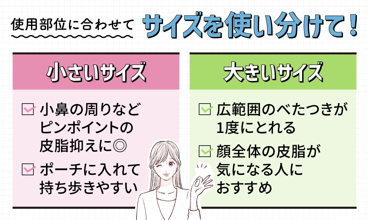 使用部位に合わせてサイズを使い分けて！小さいサイズは、小鼻の周りなどピンポイントの皮脂抑えに◎ポーチに入れて持ち歩きやすい。大きいサイズは、広範囲のべたつきが1度にとれる。顔全体の皮脂が気になる人におすすめ。