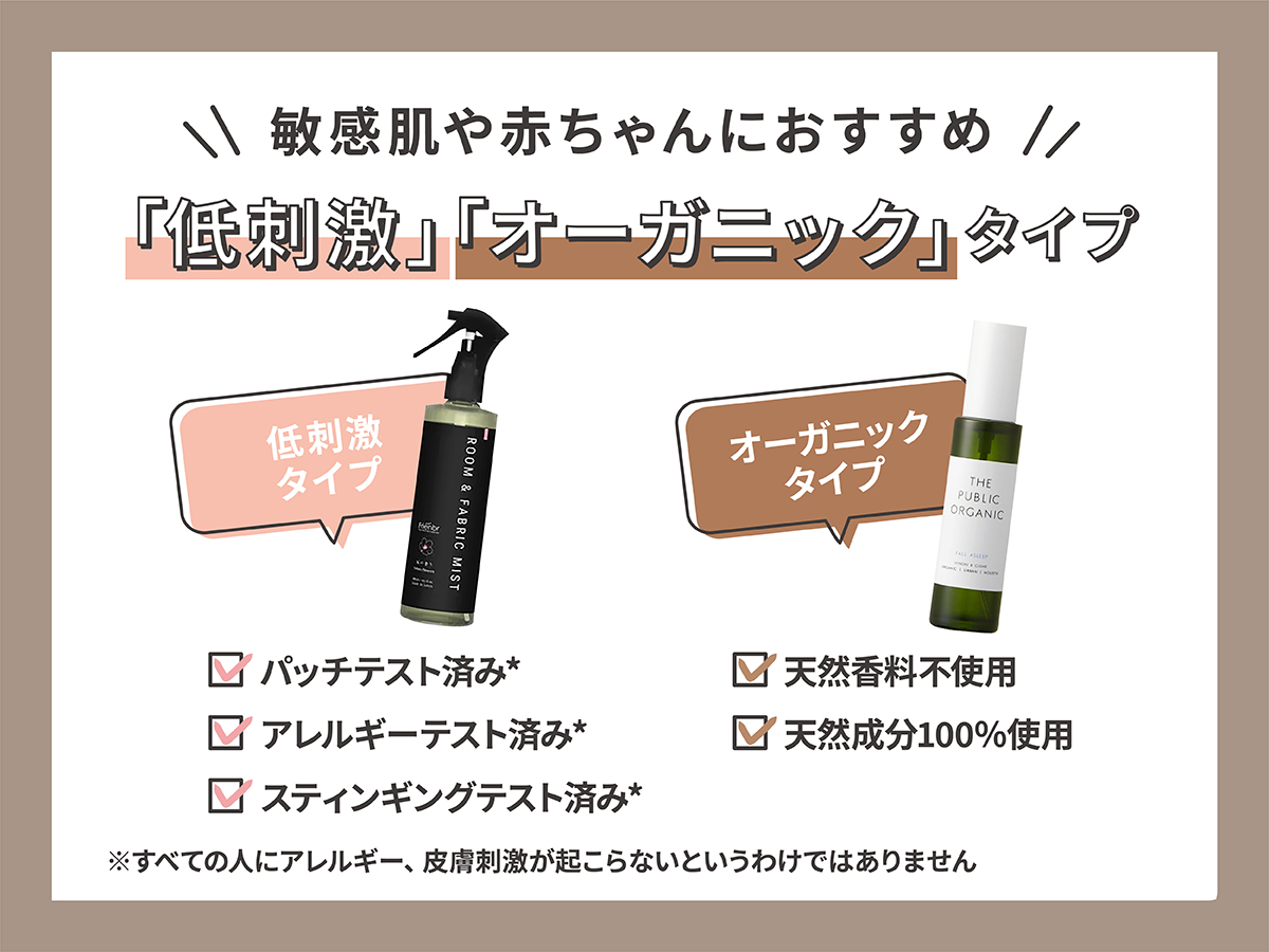敏感肌や赤ちゃんにおすすめなのは「低刺激」「オーガニック」タイプ。低刺激タイプは パッチテスト済み*・アレルギーテスト済み*・スティンギングテスト済み*。*すべての人にアレルギー、皮膚刺激が起こらないというわけではありません。オーガニックタイプは天然香料不使用・天然成分100％使用。