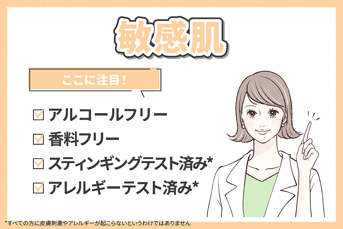 敏感肌の人はアルコールフリー・香料フリー・スティンギングテスト済み*・アレルギーテスト済み*かも確認するといいでしょう。*すべての方に皮膚刺激やアレルギーが起こらないというわけではありません