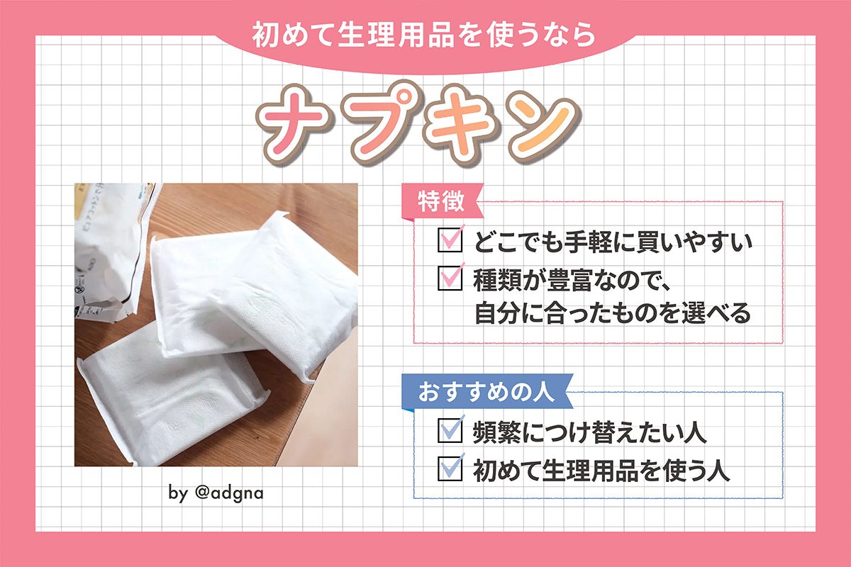 初めて生理用品を使うならナプキン。特徴はどこでも手軽に買いやすく種類が豊富なので、自分に合ったものを選べる。頻繁につけ替えたい人や、初めて生理用品を使う人におすすめ。