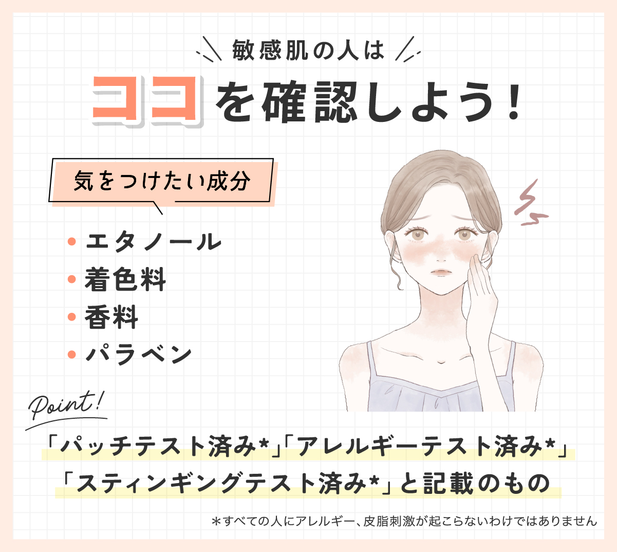 敏感肌の人は気をつけたい成分のエタノール・着色料・香料・パラベンが入っていないか確認しよう！「パッチテスト済み*」「アレルギーテスト済み*」「スティンギングテスト済み*」と記載のものもおすすめ。*すべての人にアレルギー、皮膚刺激が起こらないわけではありません