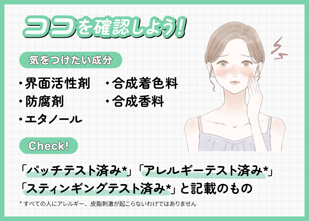 ココを確認しよう！気をつけたい成分は界面活性剤・防腐剤・エタノール・合成着色料・合成香料です。「パッチテスト済み*」「アレルギーテスト済み*」「スティンギングテスト済み*」と記載のもの。*すべての人にアレルギー、皮脂刺激が起こらないわけではありません