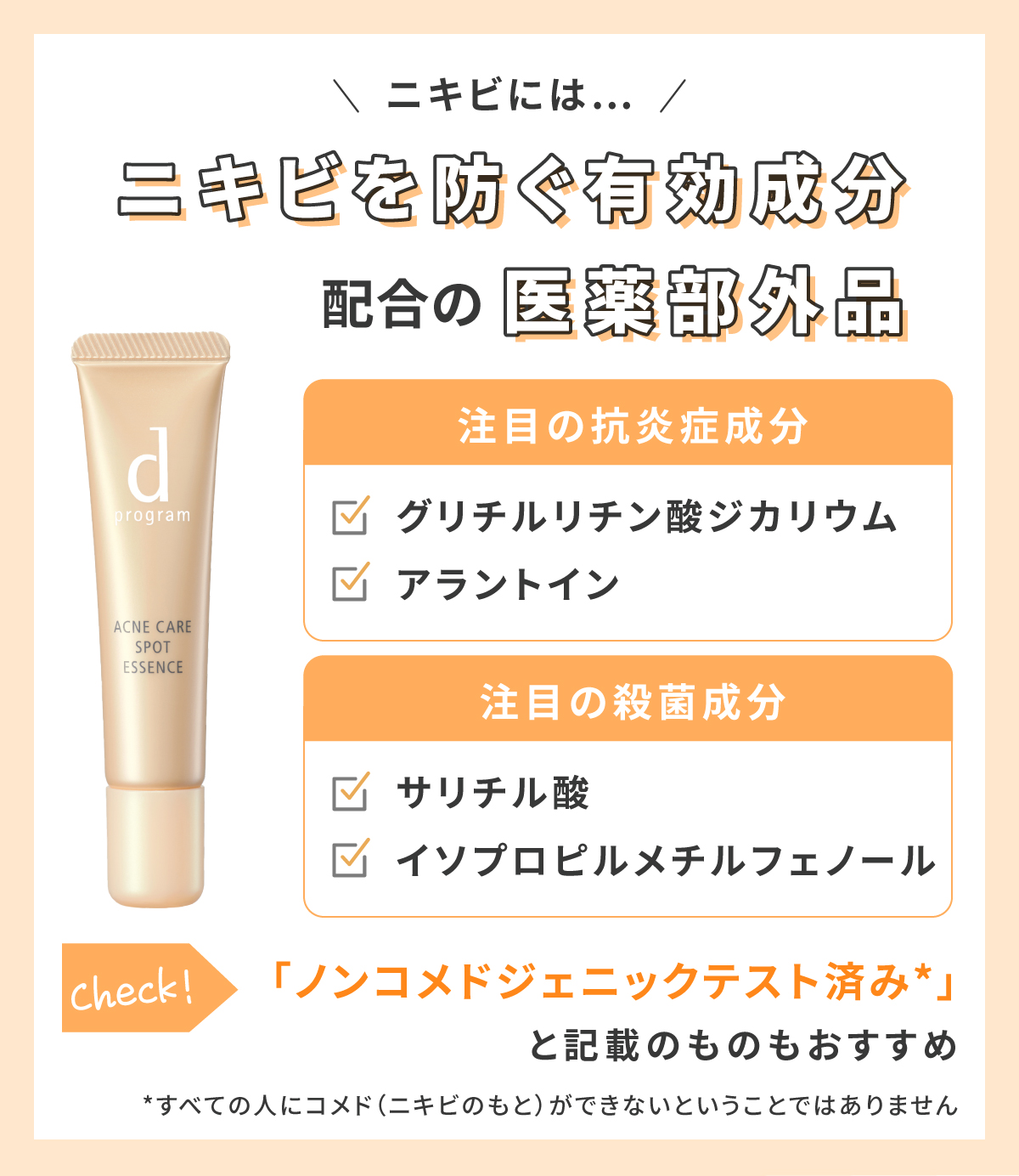 ニキビにはニキビを防ぐ有効成分配合の医薬部外品。注目の抗炎症成分はグリチルリチン酸ジカリウム・アラントインで注目の殺菌成分はサリチル酸・イソプロピルメチルフェノールです。「ノンコメドジェニックテスト済み*」と記載のものもおすすめ。*すべての人にコメド（ニキビのもと）ができないということではありません
