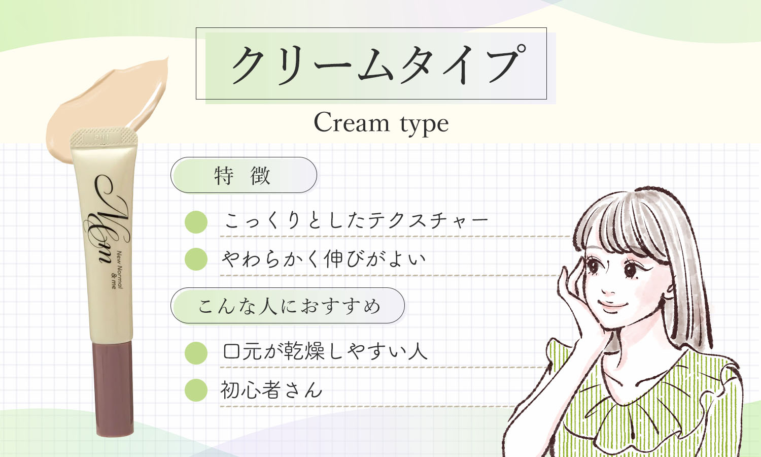 クリームタイプはこっくりとしたテクスチャーでやわらかく伸びがよいのが特徴です。口元が乾燥しやすい人や初心者さんにおすすめ。