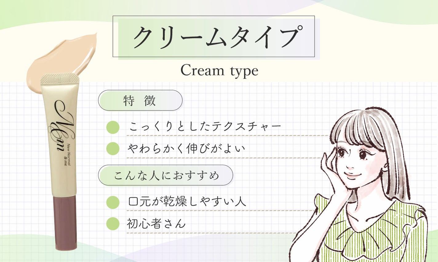 クリームタイプはこっくりとしたテクスチャーでやわらかく伸びがよいのが特徴です。口元が乾燥しやすい人や初心者さんにおすすめ。