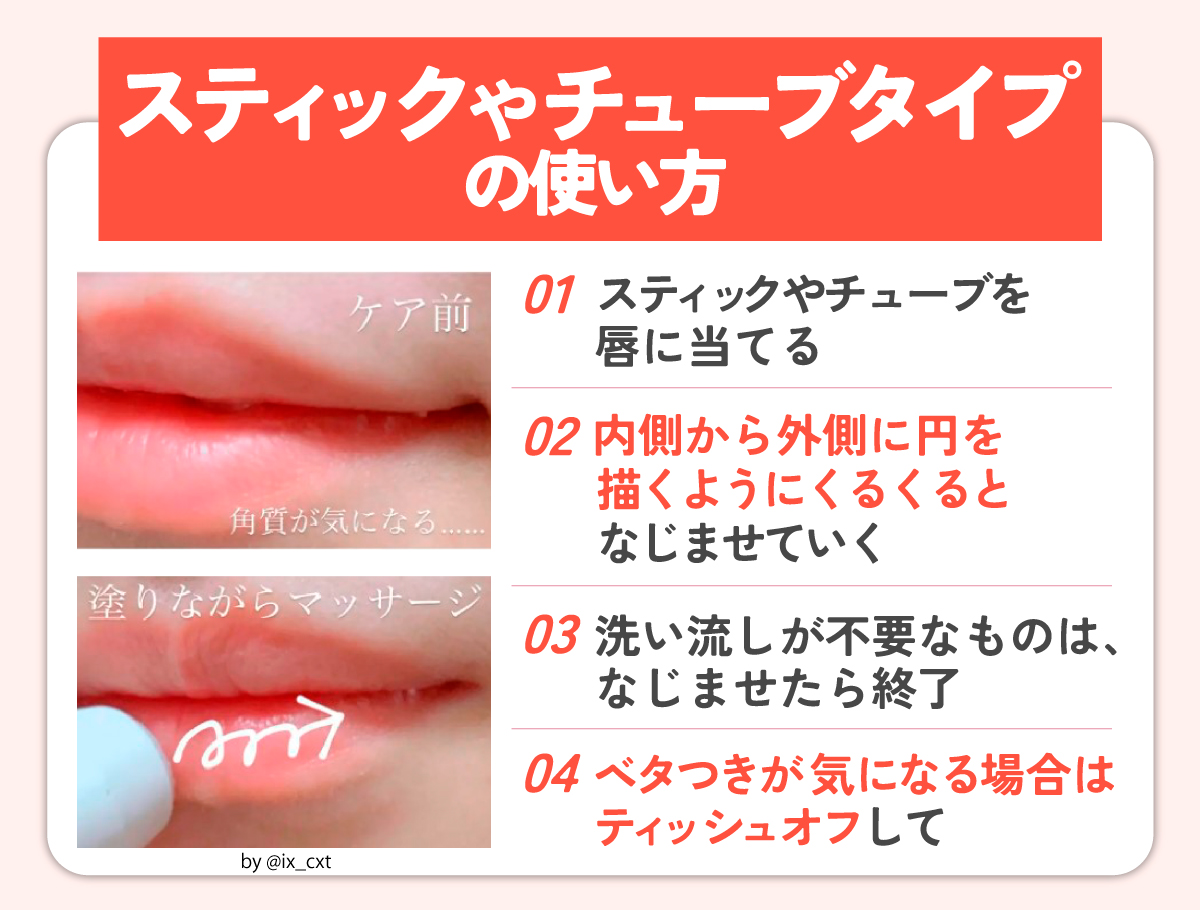 スティックやチューブタイプの使い方。スティックやチューブを唇に当て、内側から外側に円を描くようにくるくるとなじませていく。洗い流しが不要なものは、なじませたら終了。ベタつきが気になる場合はティッシュオフして。