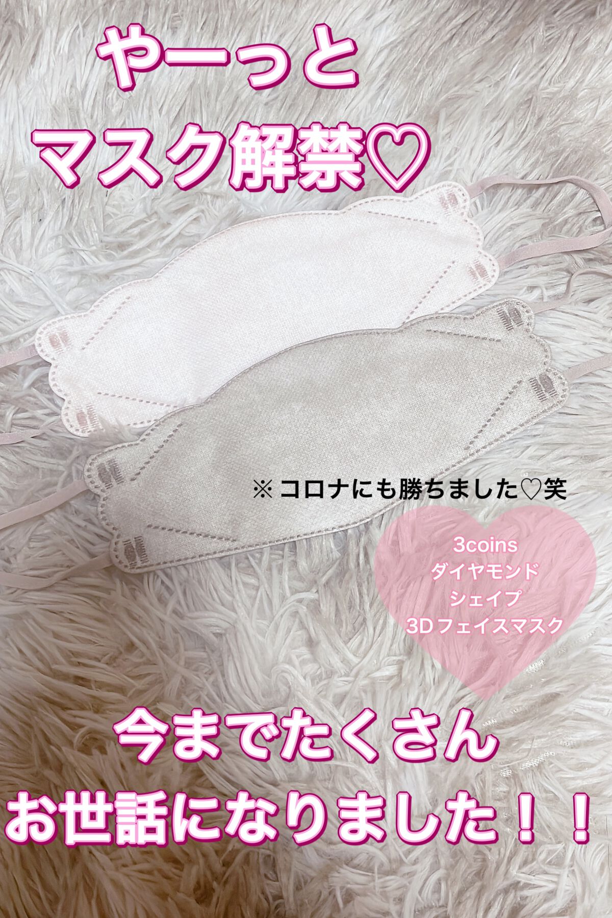 3COINS
ダイヤモンドシェイプ3Dフェイスマスク

明日からやっとマスク解禁ですね♡
一応継続する予定ですが、、、

今まで散々お世話になったマスクがこちら！！

この形は、鼻もぴったりフィットして
あんなに流行ったコロナもわたしはかか