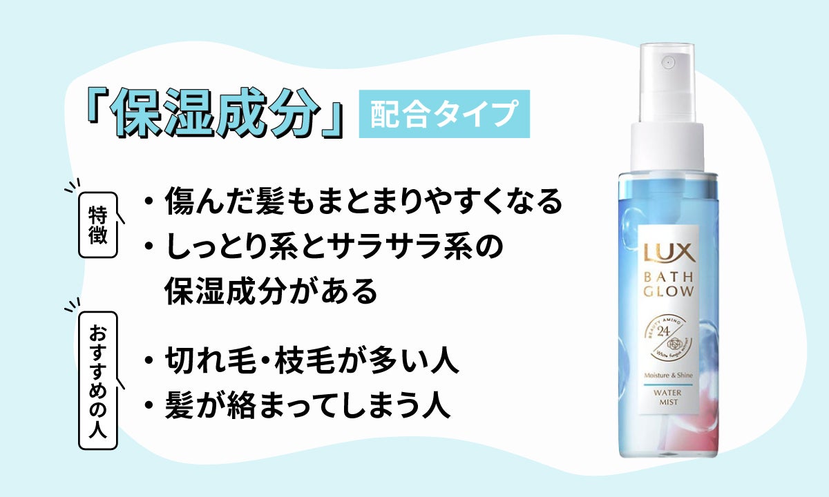 保湿成分は傷んだ髪をまとまりやすくしてくれる。しっとり系とサラサラ系の2タイプあり、切れ毛や枝毛が多い人、髪が絡まってしまう人におすすめ。