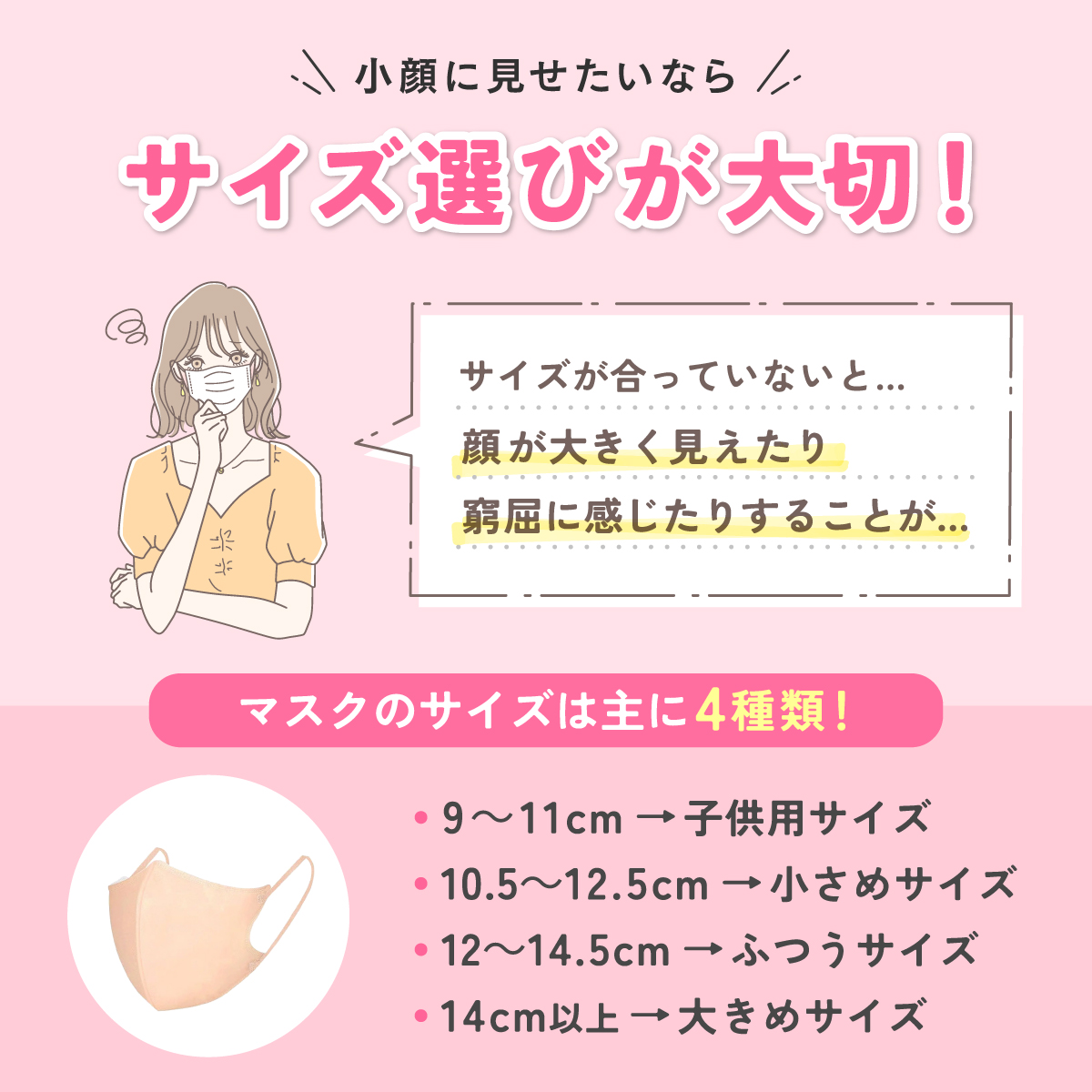 小顔に見せたいなら、サイズ選びが大切！サイズが合っていないと、顔が大きく見えたり窮屈に感じたりすることがある。マスクのサイズは主に4種類！9～11cmは子供用サイズ、10.5～12.5cmは小さめサイズ、12～14.5cmはふつうサイズ、14cm以上は大きめサイズ。