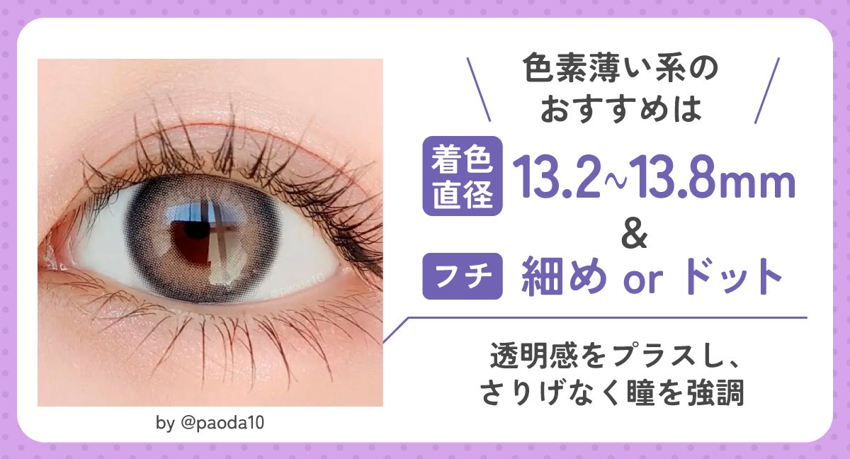 色素薄い系のおすすめは着色直径13.2～13.8mm＆細フチorドットフチ。透明感をプラスし、さりげなく瞳を強調してくれる。