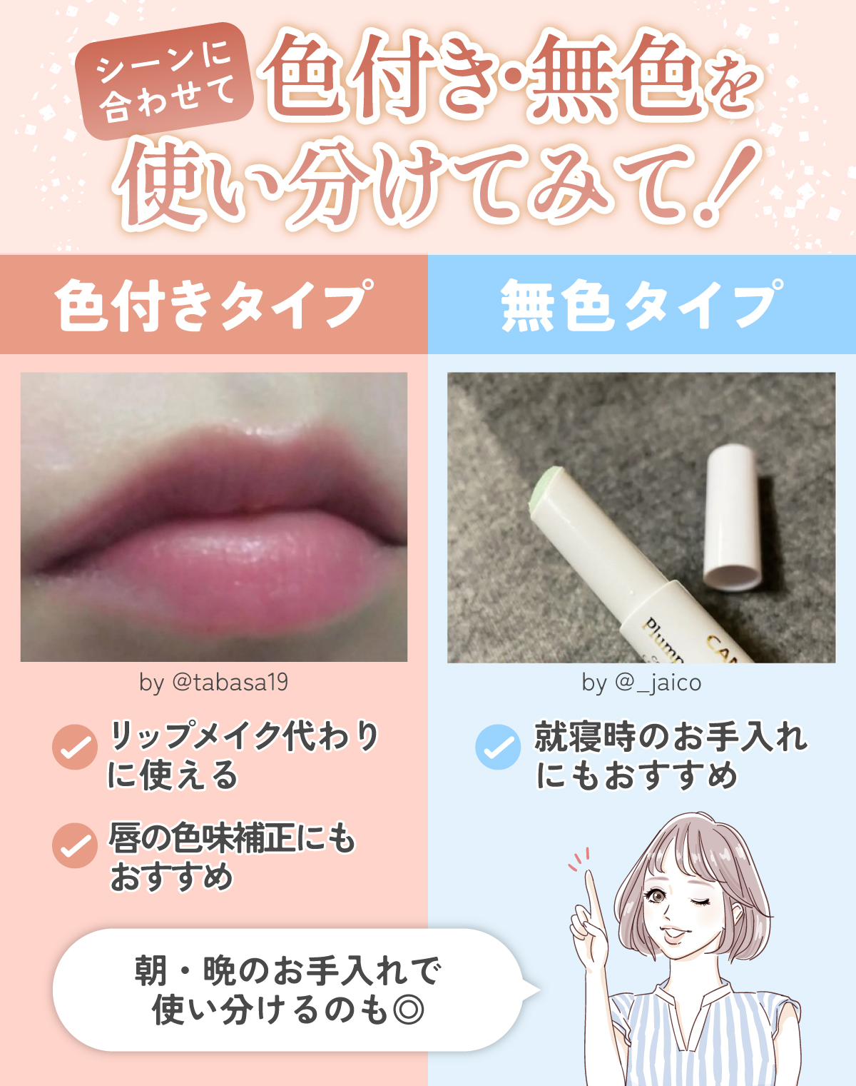 シーンに合わせて色付き・無色を使い分けてみて！色付きタイプは、リップメイク代わりに使える。唇の色味補正にもおすすめ。無色タイプは、就寝時のお手入れにもおすすめ。朝・晩のお手入れで使い分けるのもおすすめ。