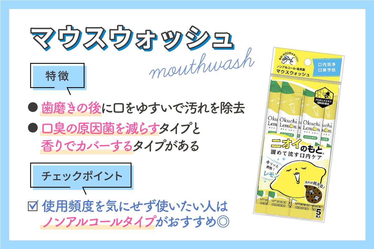 マウスウォッシュは歯磨きの後に口をゆすいで汚れを除去。口臭の原因菌を減らすタイプと香りでカバーするタイプがあり、使用頻度を気にせず使いたい人はノンアルコールタイプがおすすめです。