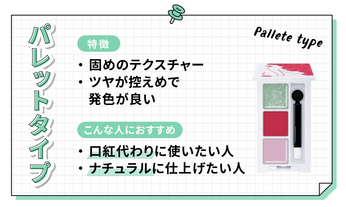 パレットタイプは固めのテクスチャーでツヤが控えめながら発色が良いのが特徴です。口紅代わりに使いたい人やナチュラルに仕上げたい人におすすめです。