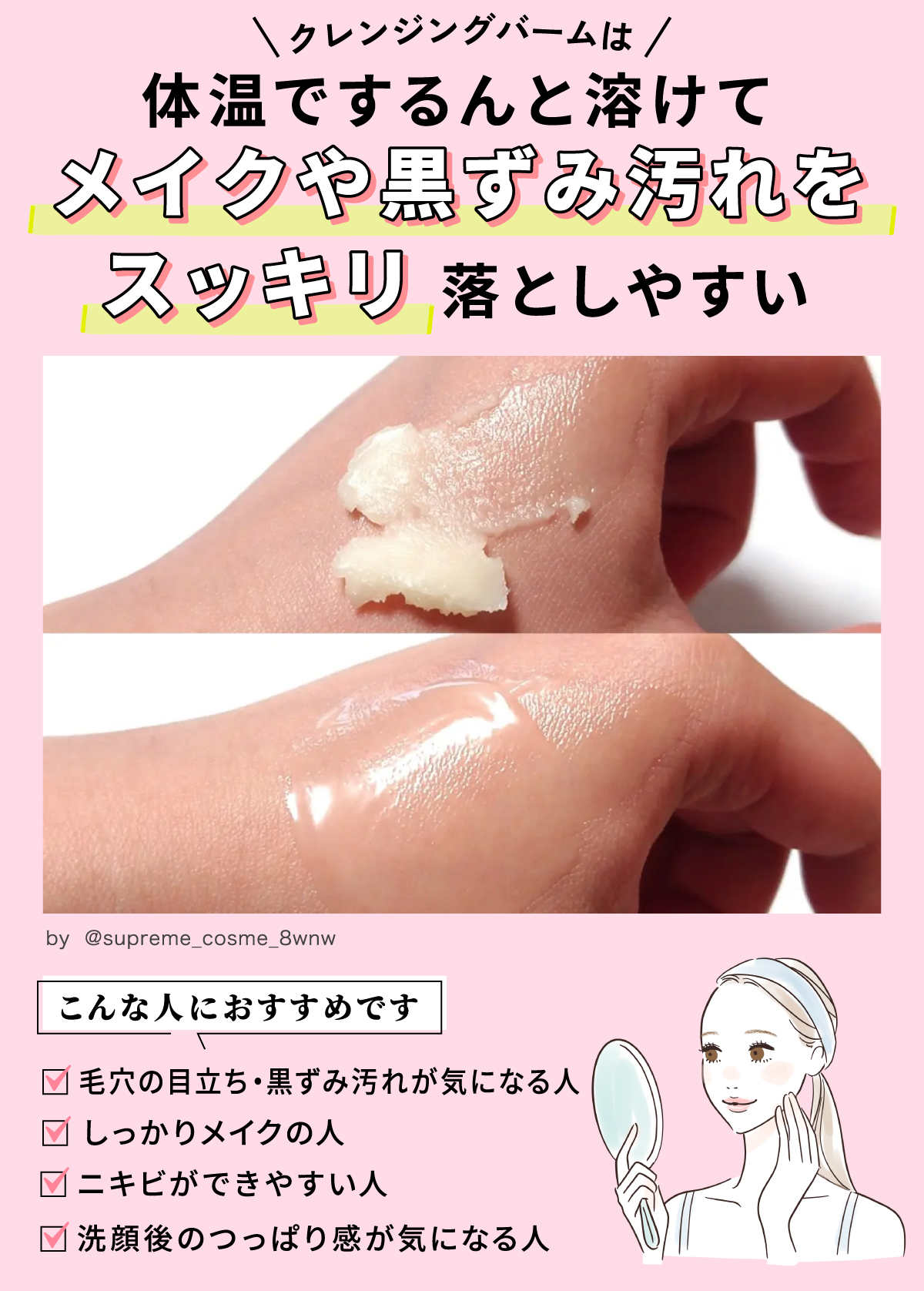 クレンジングバームは体温でするんと溶けて、メイクや黒ずみ汚れをスッキリ落としやすい。毛穴の開き・黒ずみ汚れが気になる人、しっかりメイクの人、ニキビができやすい人、洗顔後のつっぱり感が気になる人におすすめです。