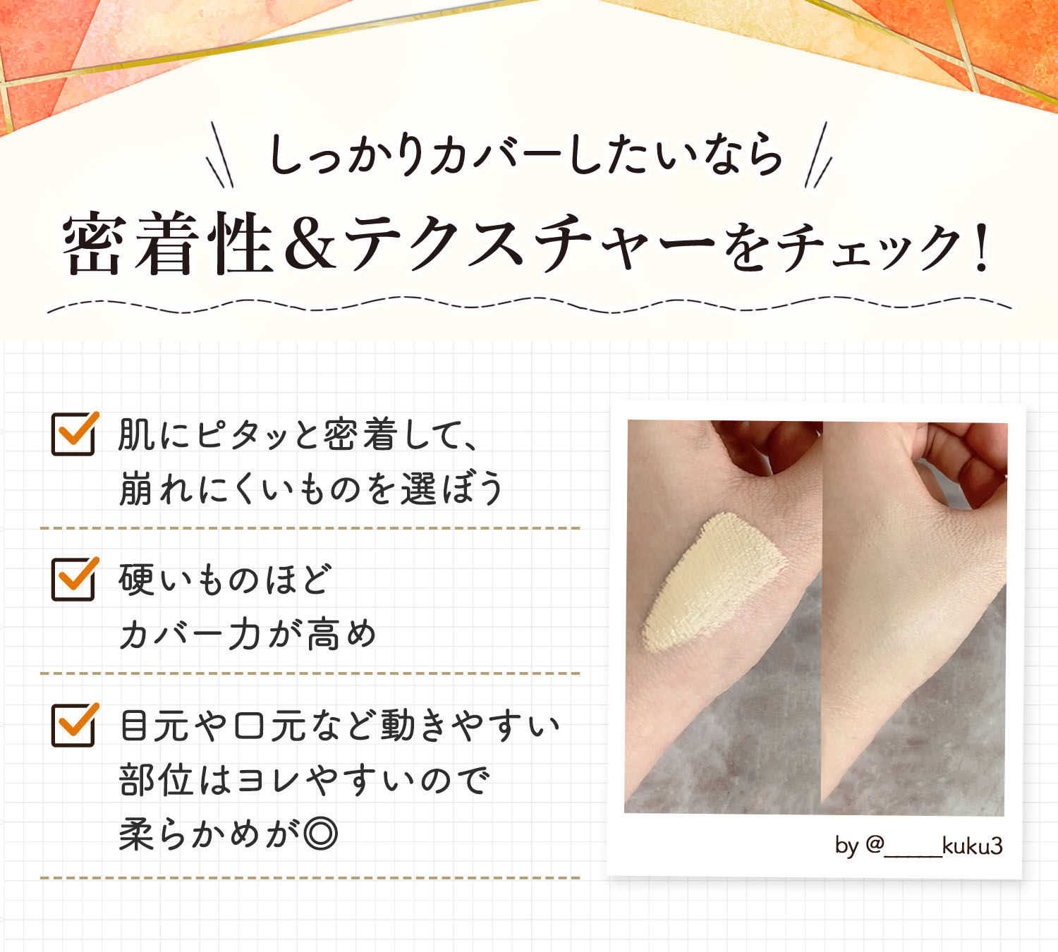 しっかりカバーしたいなら密着性＆テクスチャーをチェック！肌にピタッと密着して、崩れにくいものを選ぼう。硬いものほどカバー力が高め。目元や口元など動きやすい部位はヨレやすいので柔らかめが◎。