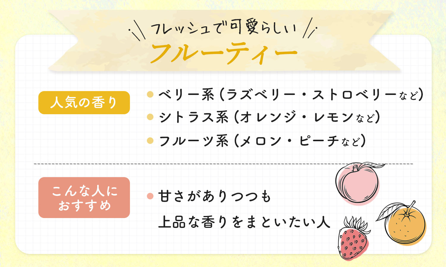 フレッシュで可愛らしいフルーティーの人気の香りはベリー系（ラズベリー・ストロベリーなど）・シトラス系（オレンジ・レモンなど）・フルーツ系（メロン・ピーチなど）です。甘さがありつつも上品な香りをまといたい人におすすめ。