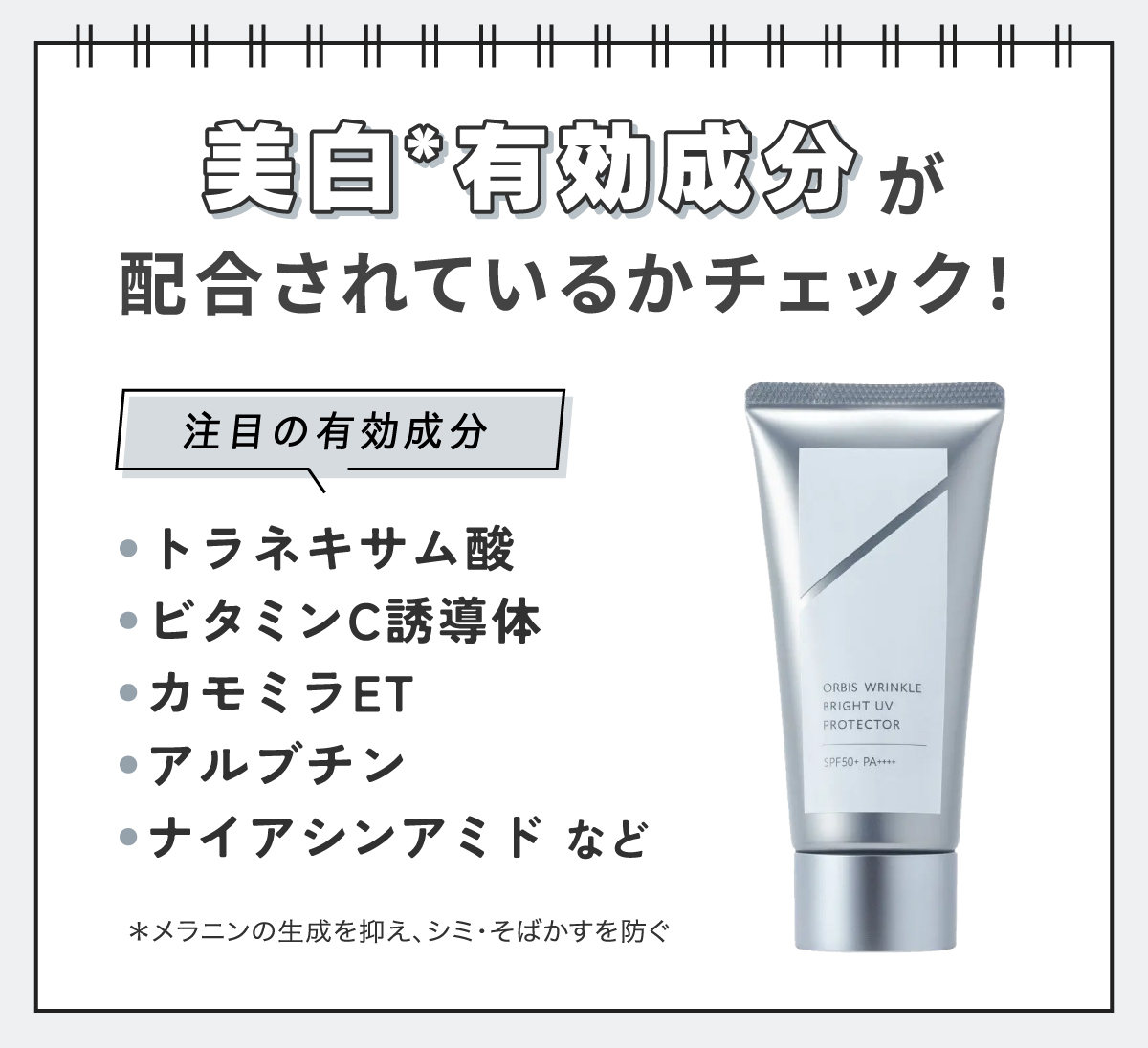 美白*有効成分が配合されているかチェック！注目の有効成分はトラネキサム酸・ビタミンC誘導体・カモミラET・アルブチン・ナイアシンアミドなどです。*メラニンの生成を抑え、シミ・そばかすを防ぐ