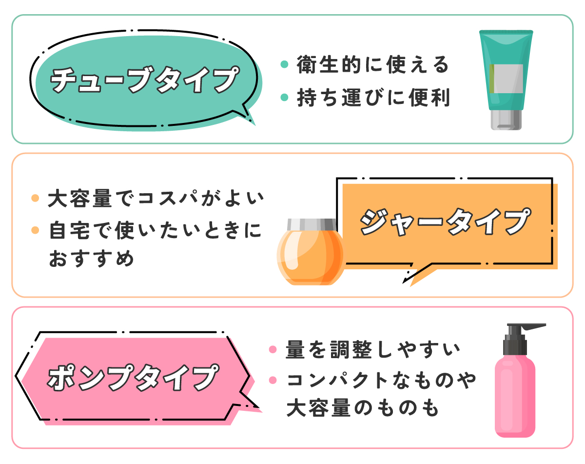 チューブタイプは衛生的に使えて持ち運びに便利。ジャータイプは大容量でコスパがよく自宅で使いたいときにおすすめ。ポンプタイプは量を調整しやすくコンパクトなものや大容量のものも。