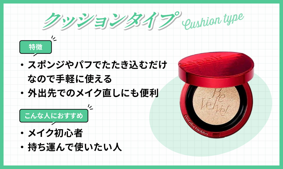 クッションタイプはスポンジやパフでたたき込むだけなので手軽に使えて外出先でのメイク直しにも便利なのが特徴です。メイク初心者や持ち運んで使いたい人におすすめ。